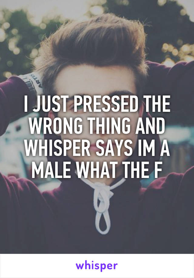 I JUST PRESSED THE WRONG THING AND WHISPER SAYS IM A MALE WHAT THE F