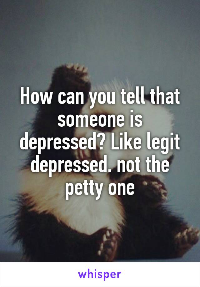 How can you tell that someone is depressed? Like legit depressed. not the petty one