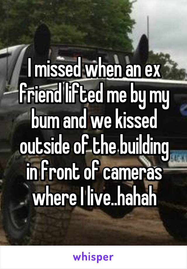 I missed when an ex friend lifted me by my bum and we kissed outside of the building in front of cameras where I live..hahah