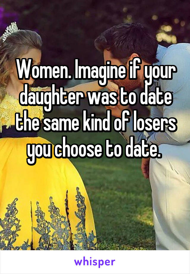 Women. Imagine if your daughter was to date the same kind of losers you choose to date. 

