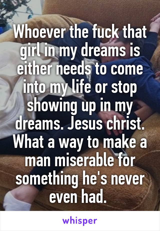 Whoever the fuck that girl in my dreams is either needs to come into my life or stop showing up in my dreams. Jesus christ. What a way to make a man miserable for something he's never even had. 