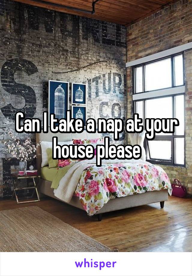 Can I take a nap at your house please