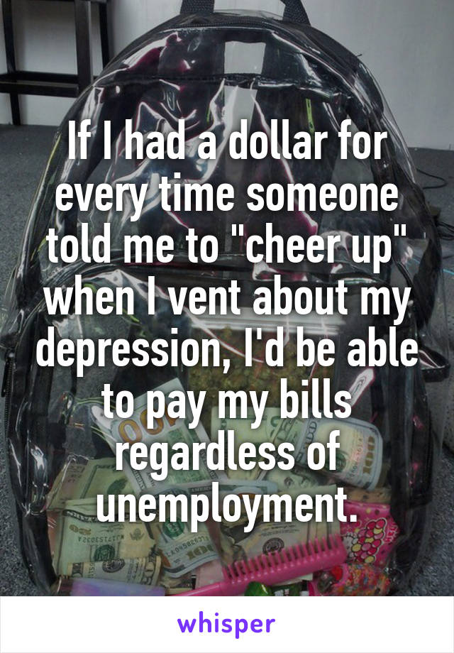 If I had a dollar for every time someone told me to "cheer up" when I vent about my depression, I'd be able to pay my bills regardless of unemployment.