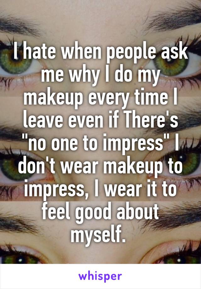 I hate when people ask me why I do my makeup every time I leave even if There's "no one to impress" I don't wear makeup to impress, I wear it to feel good about myself. 