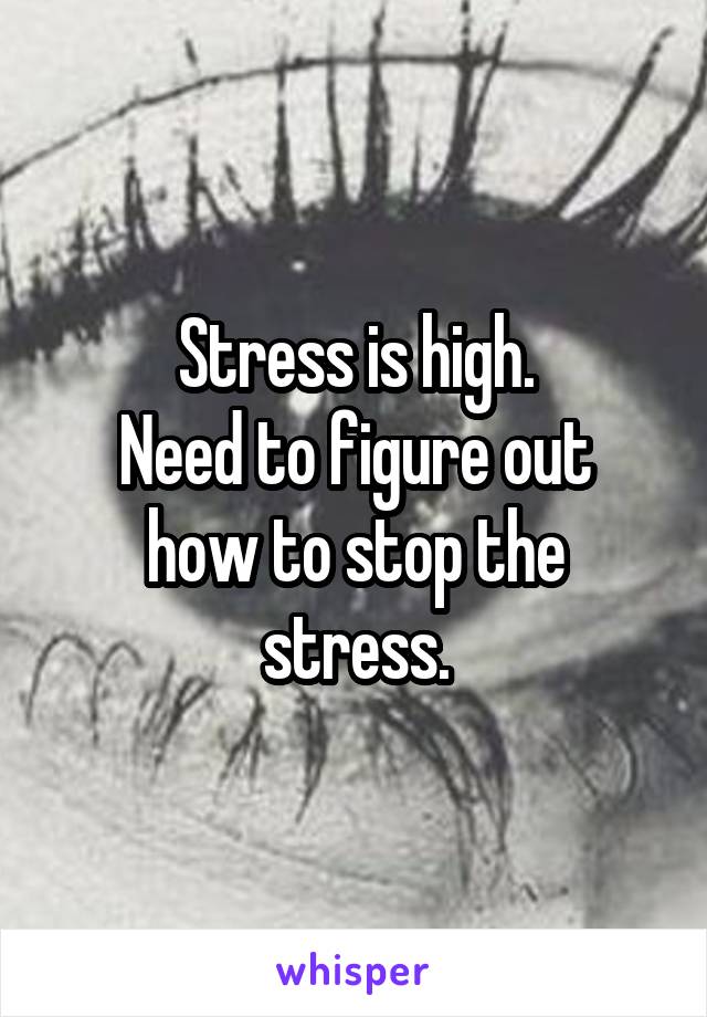 Stress is high.
Need to figure out how to stop the stress.