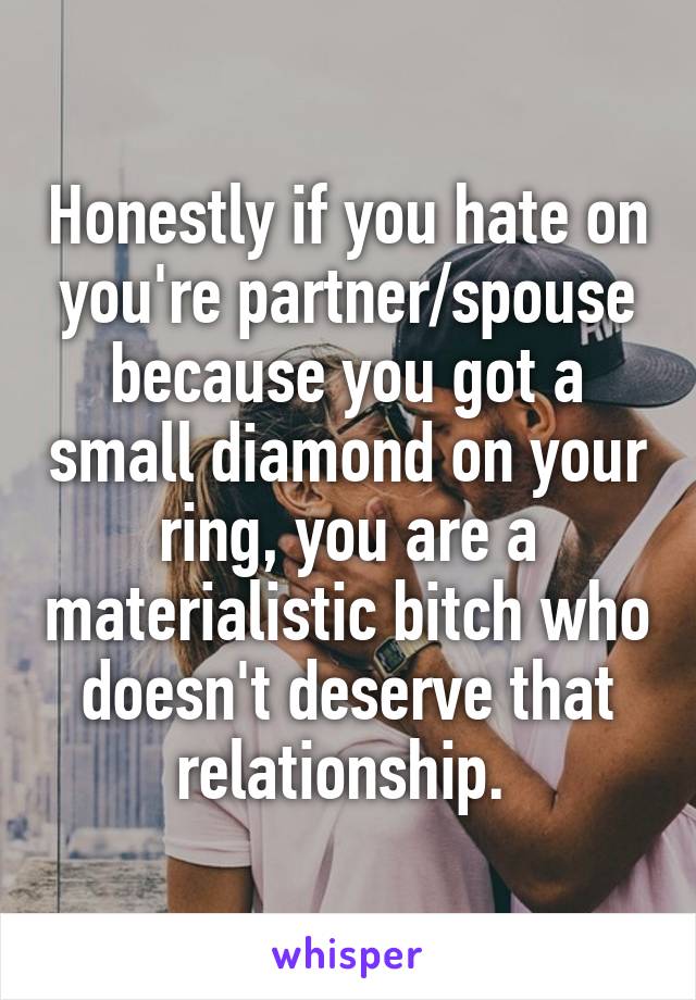 Honestly if you hate on you're partner/spouse because you got a small diamond on your ring, you are a materialistic bitch who doesn't deserve that relationship. 