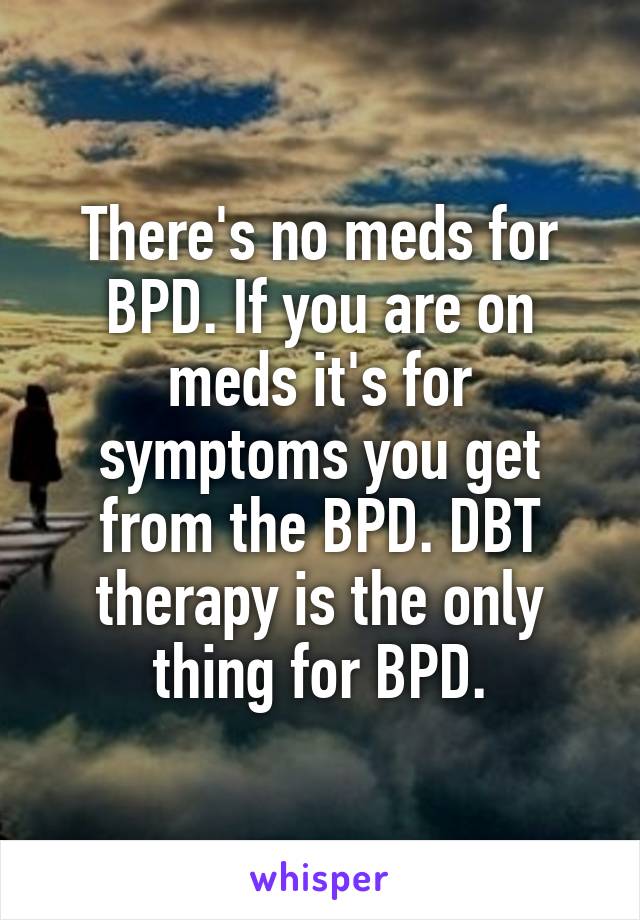 There's no meds for BPD. If you are on meds it's for symptoms you get from the BPD. DBT therapy is the only thing for BPD.