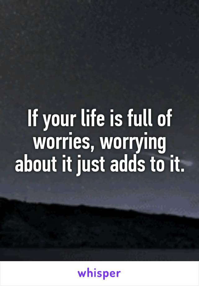 If your life is full of worries, worrying about it just adds to it.