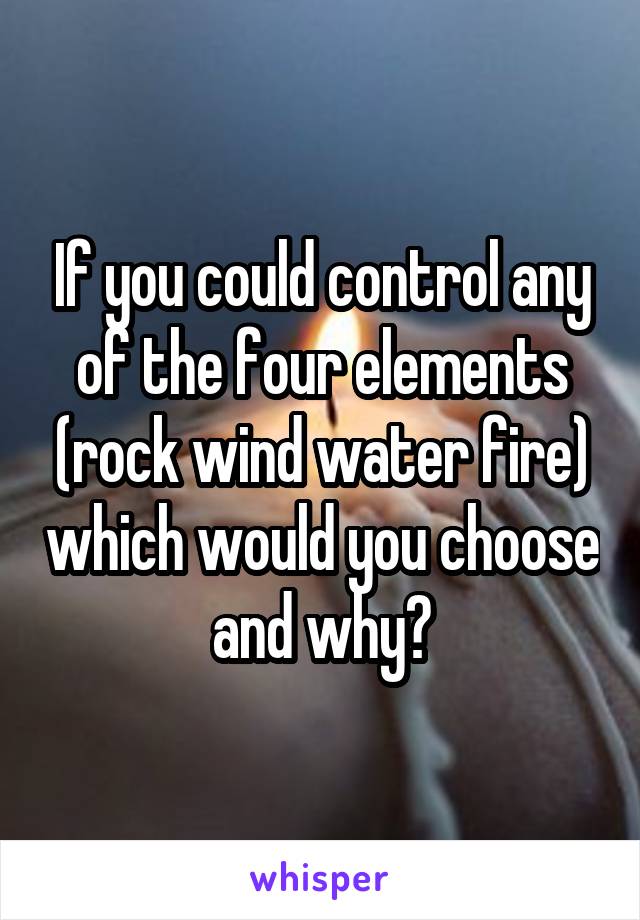 If you could control any of the four elements (rock wind water fire) which would you choose and why?