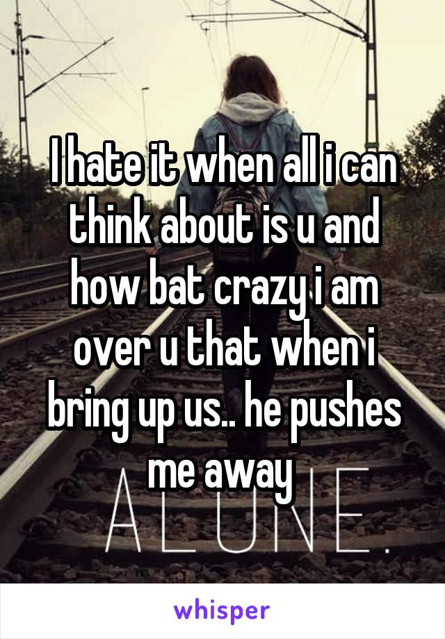 I hate it when all i can think about is u and how bat crazy i am over u that when i bring up us.. he pushes me away 