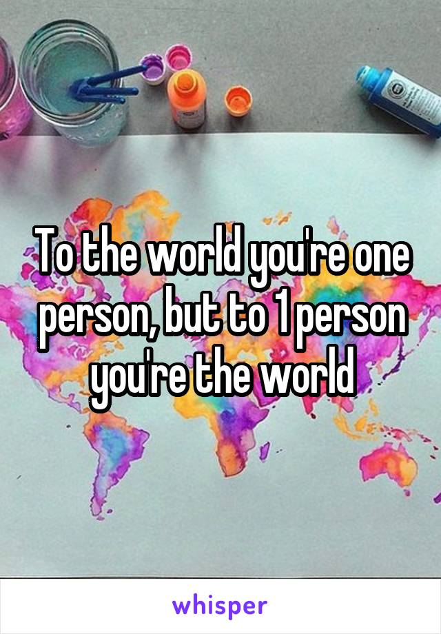 To the world you're one person, but to 1 person you're the world