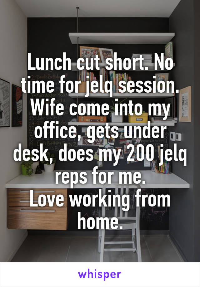 Lunch cut short. No time for jelq session. Wife come into my office, gets under desk, does my 200 jelq reps for me.
Love working from home.
