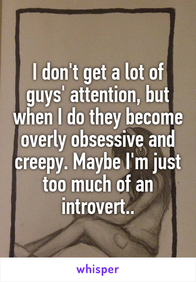 I don't get a lot of guys' attention, but when I do they become overly obsessive and creepy. Maybe I'm just too much of an introvert..