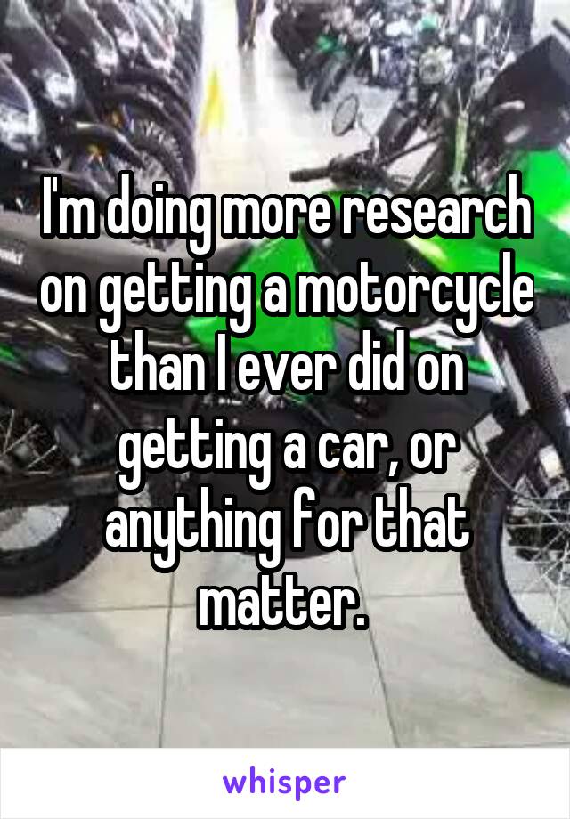 I'm doing more research on getting a motorcycle than I ever did on getting a car, or anything for that matter. 