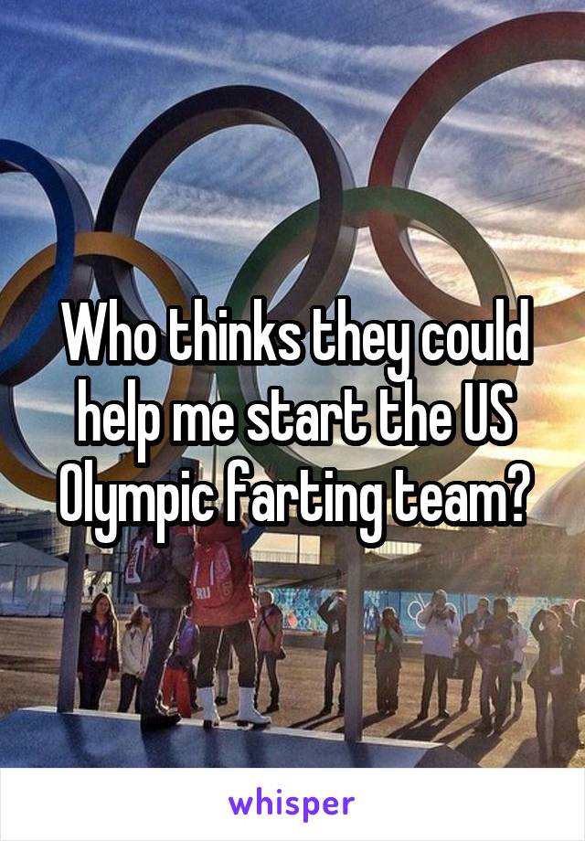 Who thinks they could help me start the US Olympic farting team?