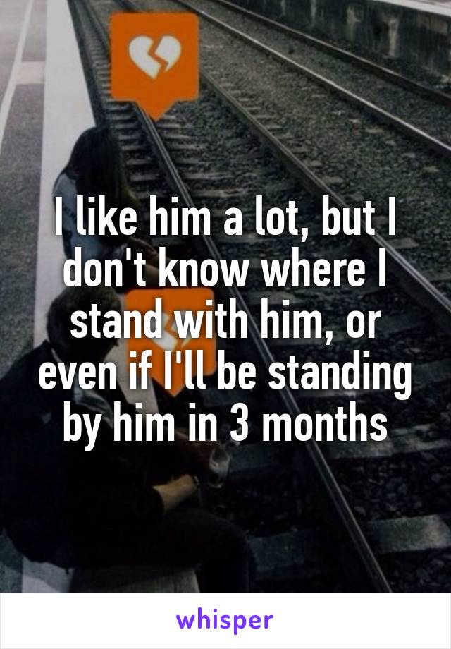 I like him a lot, but I don't know where I stand with him, or even if I'll be standing by him in 3 months