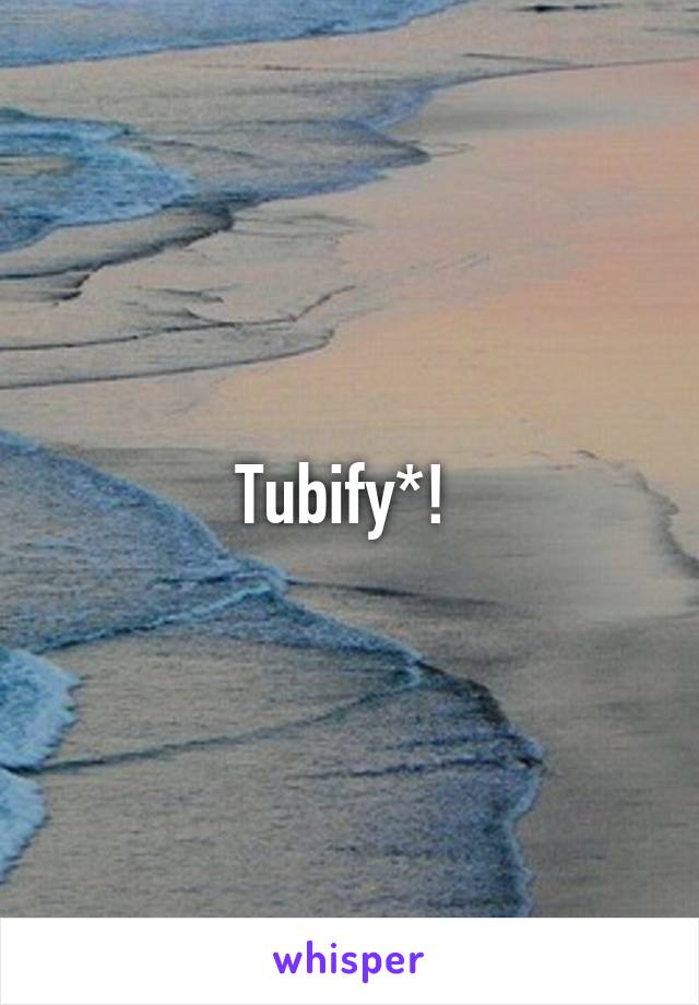 Tubify*! 