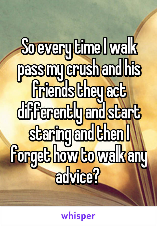 So every time I walk pass my crush and his friends they act differently and start staring and then I forget how to walk any advice? 
