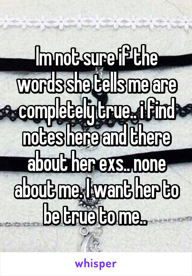 Im not sure if the words she tells me are completely true.. i find notes here and there about her exs.. none about me. I want her to be true to me.. 