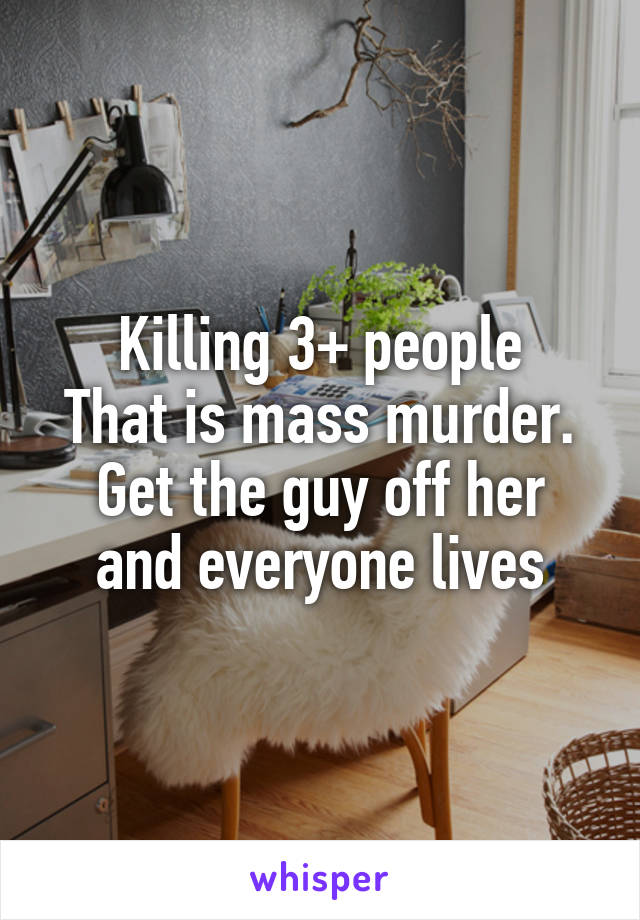 Killing 3+ people
That is mass murder.
Get the guy off her and everyone lives