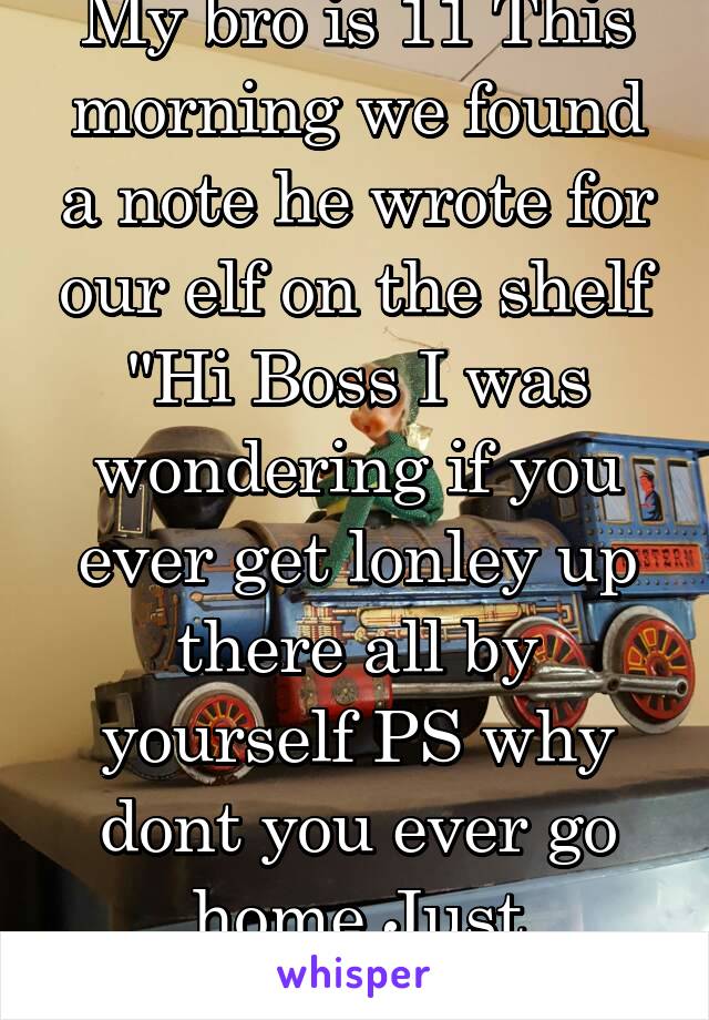 My bro is 11 This morning we found a note he wrote for our elf on the shelf "Hi Boss I was wondering if you ever get lonley up there all by yourself PS why dont you ever go home Just wondering"