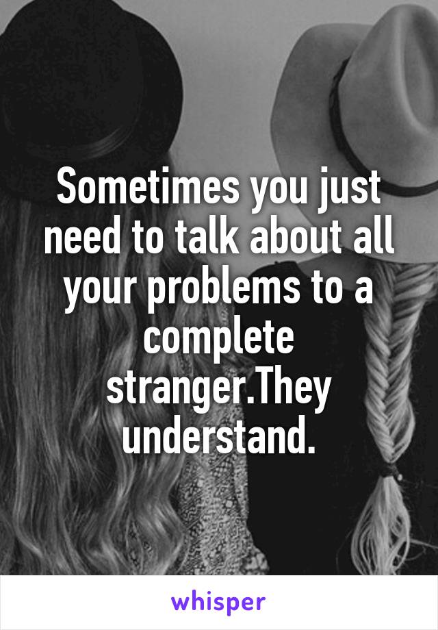 Sometimes you just need to talk about all your problems to a complete stranger.They understand.