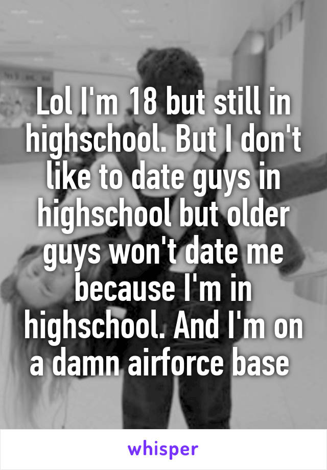 Lol I'm 18 but still in highschool. But I don't like to date guys in highschool but older guys won't date me because I'm in highschool. And I'm on a damn airforce base 