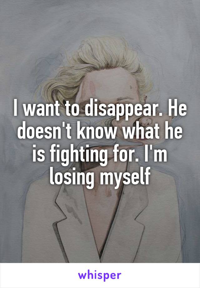 I want to disappear. He doesn't know what he is fighting for. I'm losing myself