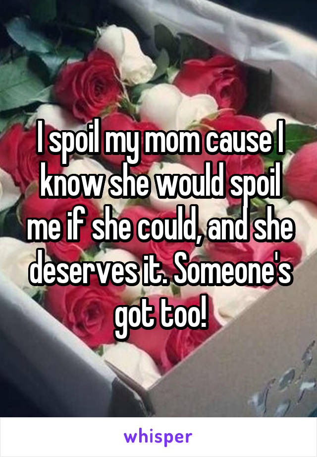 I spoil my mom cause I know she would spoil me if she could, and she deserves it. Someone's got too!