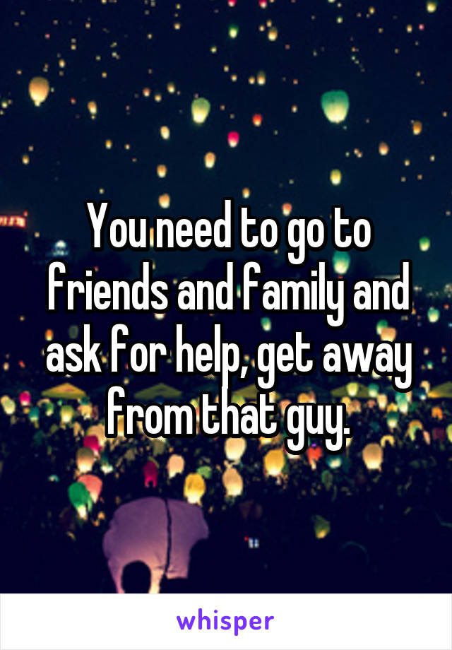 You need to go to friends and family and ask for help, get away from that guy.