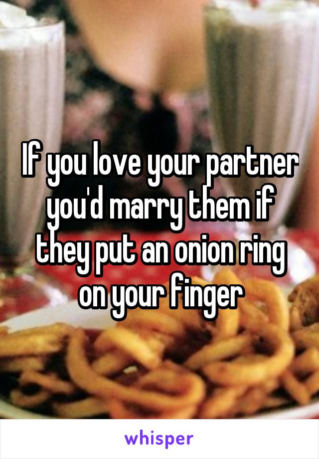 If you love your partner you'd marry them if they put an onion ring on your finger