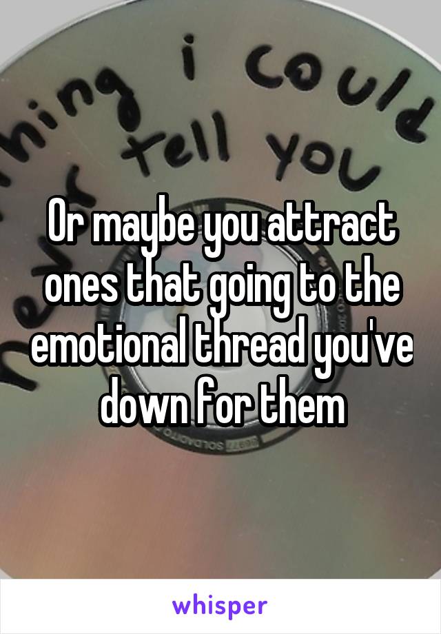 Or maybe you attract ones that going to the emotional thread you've down for them