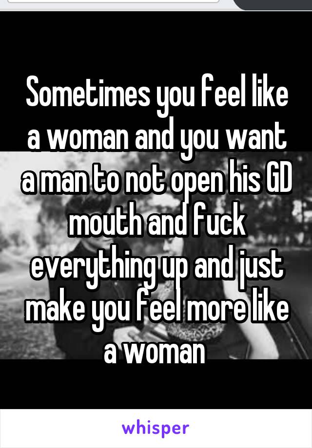 Sometimes you feel like a woman and you want a man to not open his GD mouth and fuck everything up and just make you feel more like a woman 