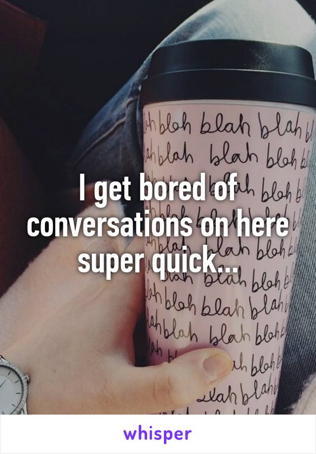 I get bored of conversations on here super quick...