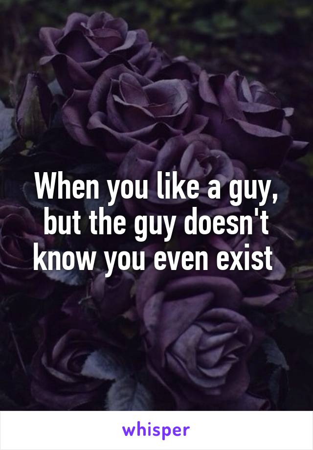 When you like a guy, but the guy doesn't know you even exist 