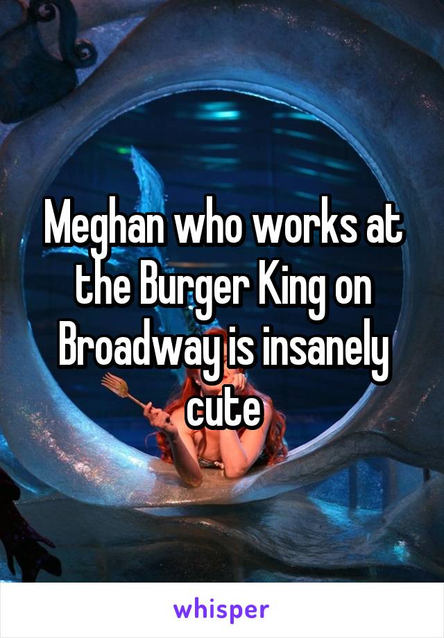 Meghan who works at the Burger King on Broadway is insanely cute