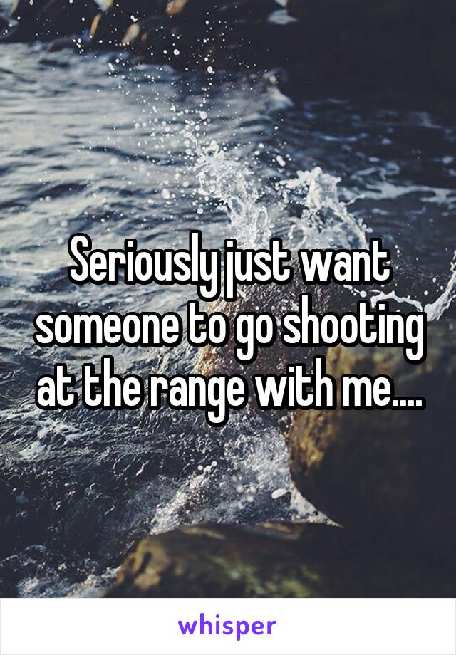 Seriously just want someone to go shooting at the range with me....