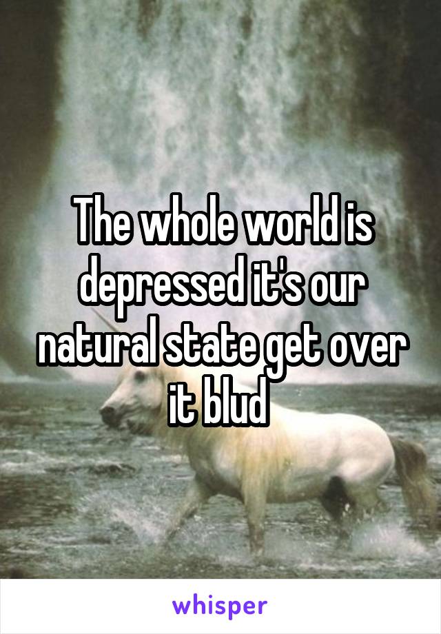 The whole world is depressed it's our natural state get over it blud 