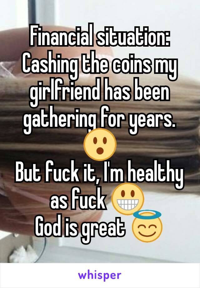 Financial situation:
Cashing the coins my girlfriend has been gathering for years. 😮
But fuck it, I'm healthy  as fuck 😀 
God is great 😇
