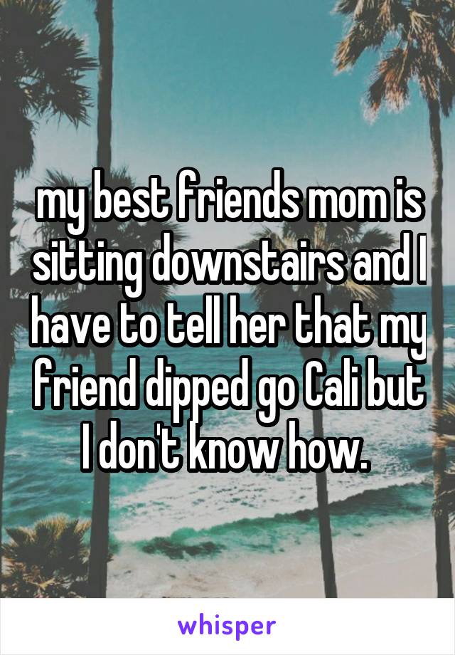 my best friends mom is sitting downstairs and I have to tell her that my friend dipped go Cali but I don't know how. 