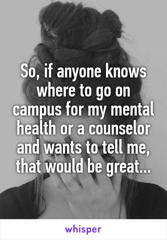 So, if anyone knows where to go on campus for my mental health or a counselor and wants to tell me, that would be great...