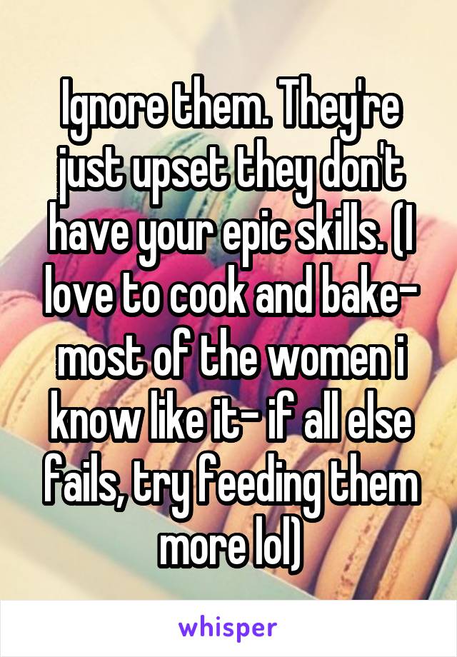 Ignore them. They're just upset they don't have your epic skills. (I love to cook and bake- most of the women i know like it- if all else fails, try feeding them more lol)