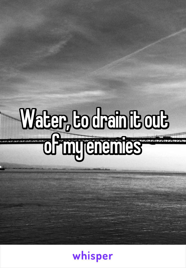 Water, to drain it out of my enemies 