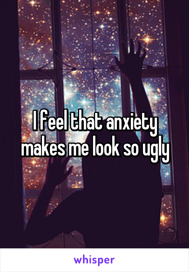 I feel that anxiety makes me look so ugly