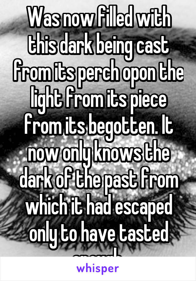 Was now filled with this dark being cast from its perch opon the light from its piece from its begotten. It now only knows the dark of the past from which it had escaped only to have tasted enough 