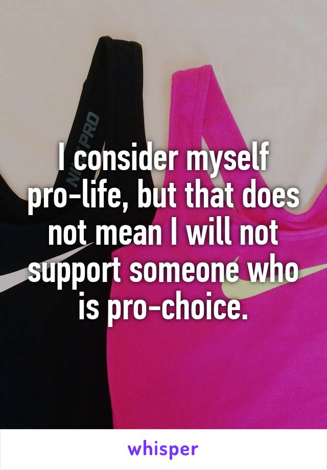 I consider myself pro-life, but that does not mean I will not support someone who is pro-choice.