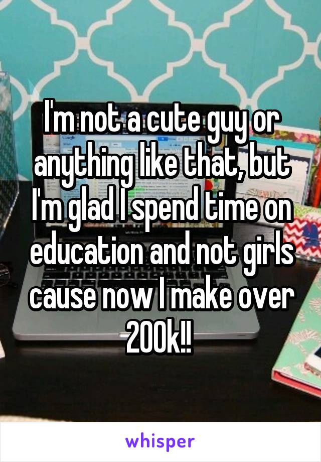 I'm not a cute guy or anything like that, but I'm glad I spend time on education and not girls cause now I make over 200k!! 