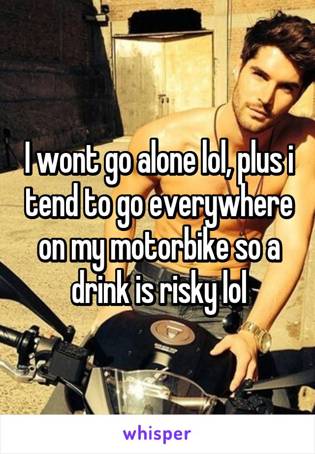 I wont go alone lol, plus i tend to go everywhere on my motorbike so a drink is risky lol