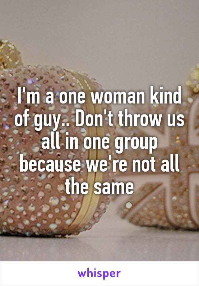 I'm a one woman kind of guy.. Don't throw us all in one group because we're not all the same