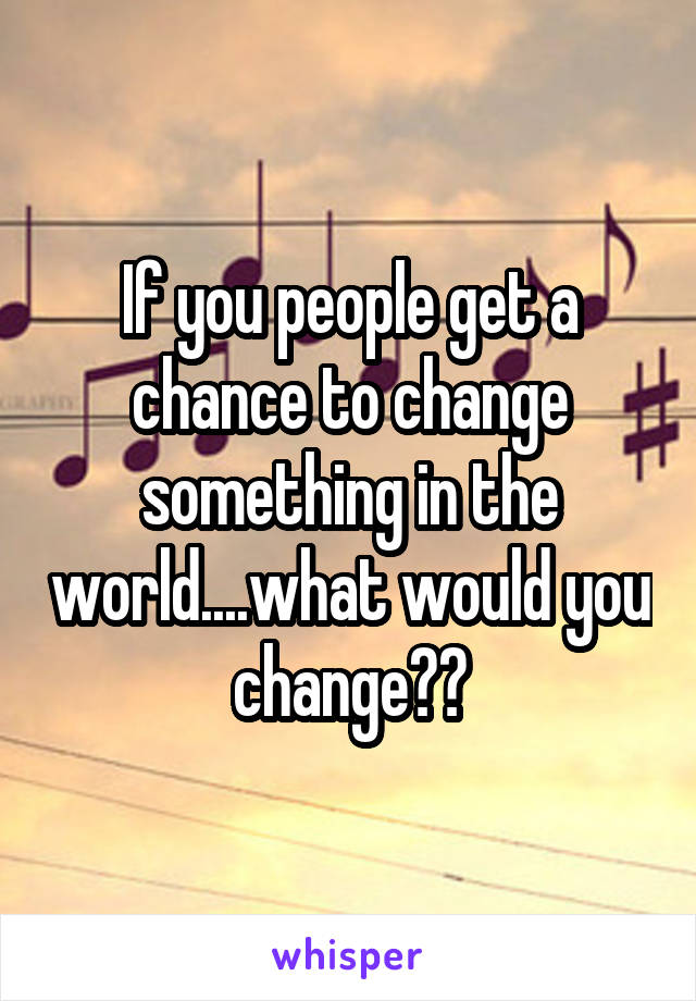 If you people get a chance to change something in the world....what would you change??